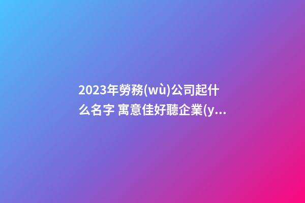 2023年勞務(wù)公司起什么名字 寓意佳好聽企業(yè)名,起名之家-第1張-公司起名-玄機(jī)派